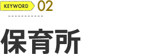 KEYWORD 02 保育所もあります！