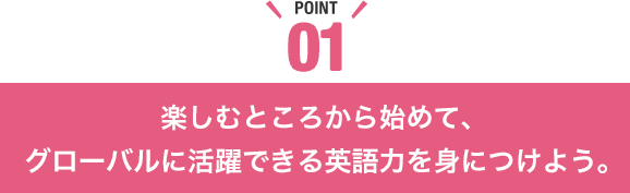 楽しむところから始めて、グローバルに活躍できる英語力を身につけよう。