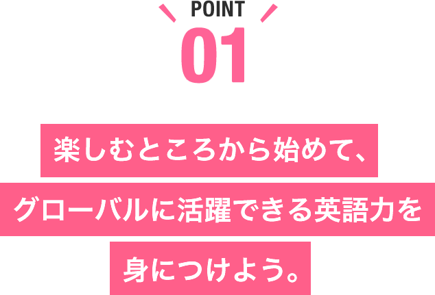 楽しむところから始めて、グローバルに活躍できる英語力を身につけよう。