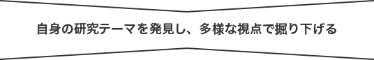 自身の研究テーマを発見し、多様な視点で掘り下げる