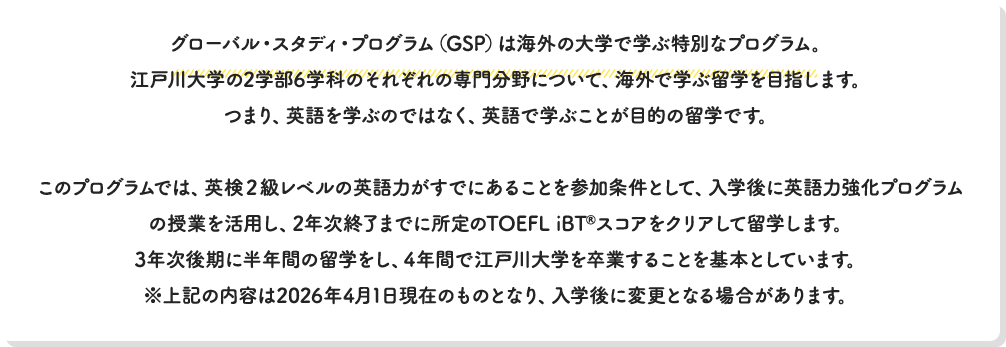 グローバル・スタディ・プログラム（GSP）は海外の大学で学ぶ特別なプログラム。江戸川大学の2学部6学科のそれぞれの専門分野について、海外で学ぶ留学を目指します。つまり、英語を学ぶのではなく、英語で学ぶことが目的の留学です。このプログラムでは、英検２級レベルの英語力がすでにあることを参加条件として、入学後に英語力強化プログラムの授業を活用して、2年次終了までに所定のTOEFL iBT®スコアをクリアして留学します。3年次後期に半年間の留学をし、4年間で江戸川大学を卒業することを基本としています。※上記の内容は2026年4月1日現在のものとなり、入学後に変更となる場合があります。