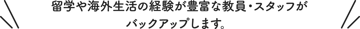 留学や海外生活の経験が豊富な教員・スタッフが バックアップします。