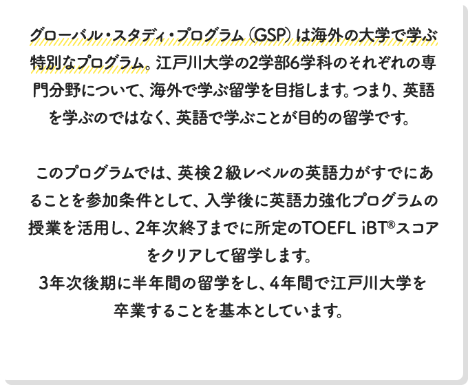 グローバル・スタディ・プログラム（GSP）は海外の大学で学ぶ特別なプログラム。江戸川大学の2学部6学科のそれぞれの専門分野について、海外で学ぶ留学を目指します。つまり、英語を学ぶのではなく、英語で学ぶことが目的の留学です。このプログラムでは、英検２級レベルの英語力がすでにあることを参加条件として、入学後に英語力強化プログラムの授業を活用して、2年次終了までに所定のTOEFL iBT®スコアをクリアして留学します。3年次後期に半年間の留学をし、4年間で江戸川大学を卒業することを基本としています。