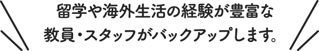 留学や海外生活の経験が豊富な教員・スタッフが バックアップします。